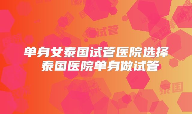 单身女泰国试管医院选择 泰国医院单身做试管