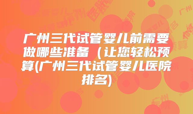 广州三代试管婴儿前需要做哪些准备（让您轻松预算(广州三代试管婴儿医院排名)