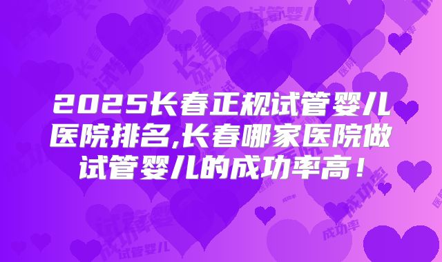 2025长春正规试管婴儿医院排名,长春哪家医院做试管婴儿的成功率高!