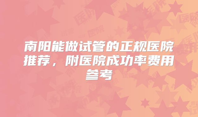 南阳能做试管的正规医院推荐，附医院成功率费用参考