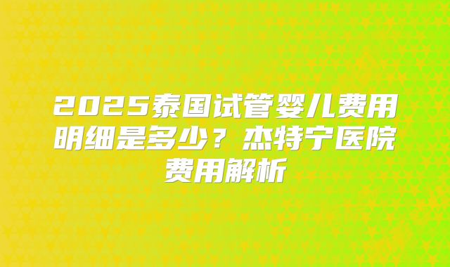 2025泰国试管婴儿费用明细是多少?杰特宁医院费用解析