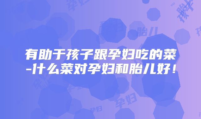 有助于孩子跟孕妇吃的菜-什么菜对孕妇和胎儿好!