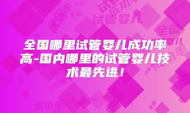 全国哪里试管婴儿成功率高-国内哪里的试管婴儿技术最先进!