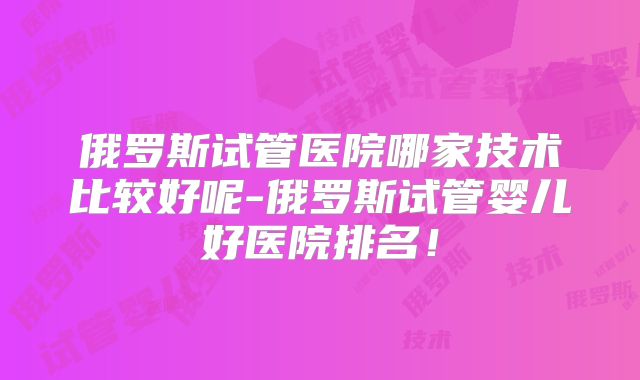 俄罗斯试管医院哪家技术比较好呢-俄罗斯试管婴儿好医院排名!