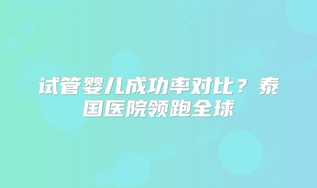 试管婴儿成功率对比？泰国医院领跑全球