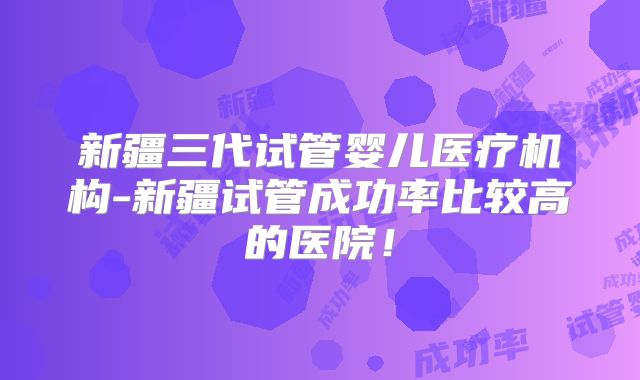 新疆三代试管婴儿医疗机构-新疆试管成功率比较高的医院！