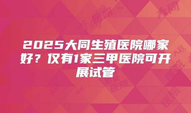 2025大同生殖医院哪家好?仅有1家三甲医院可开展试管