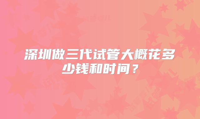深圳做三代试管大概花多少钱和时间？