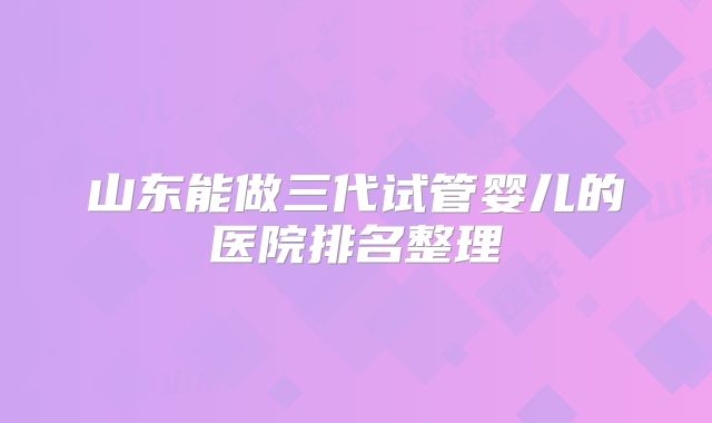 山东能做三代试管婴儿的医院排名整理