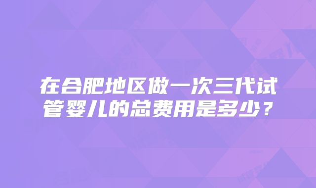 在合肥地区做一次三代试管婴儿的总费用是多少?