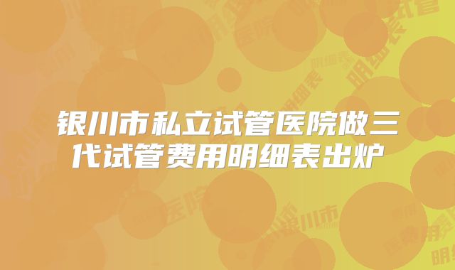 银川市私立试管医院做三代试管费用明细表出炉