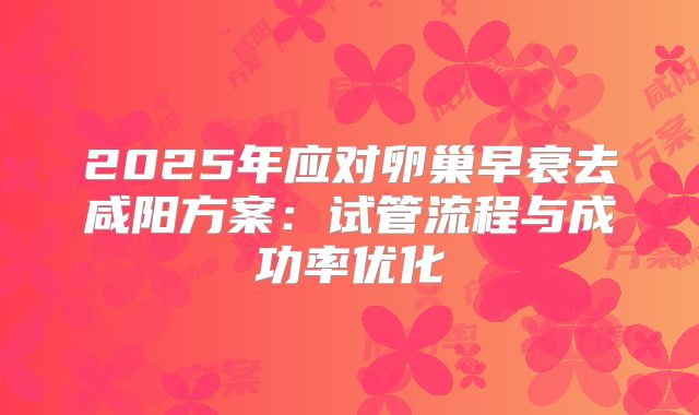 2025年应对卵巢早衰去咸阳方案:试管流程与成功率优化