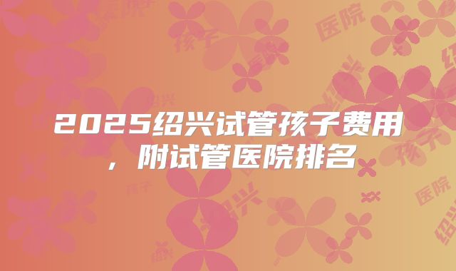 2025绍兴试管孩子费用,附试管医院排名