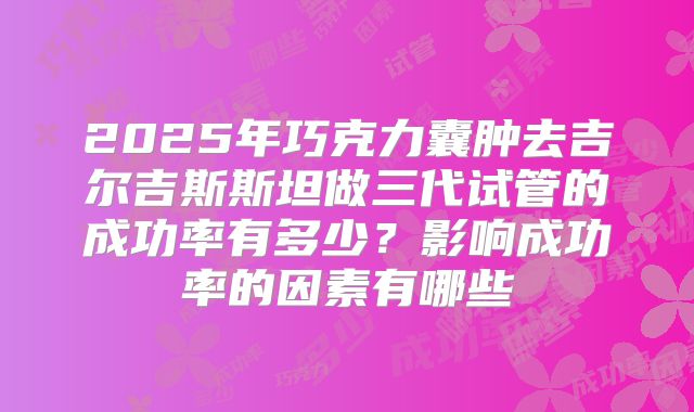 2025年巧克力囊肿去吉尔吉斯斯坦做三代试管的成功率有多少？影响成功率的因素有哪些