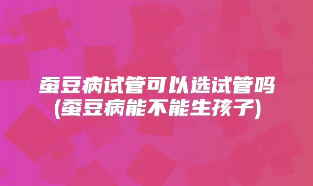 蚕豆病试管可以选试管吗(蚕豆病能不能生孩子)