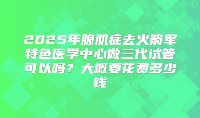 2025年腺肌症去火箭军特色医学中心做三代试管可以吗?大概要花费多少钱