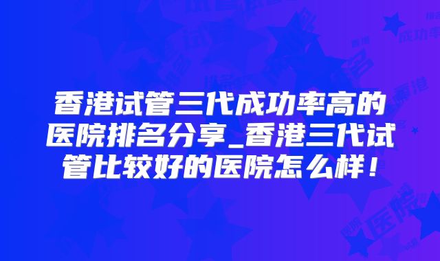 香港试管三代成功率高的医院排名分享_香港三代试管比较好的医院怎么样！