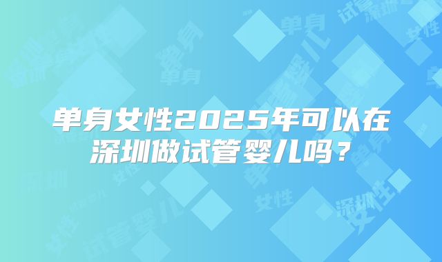 单身女性2025年可以在深圳做试管婴儿吗？