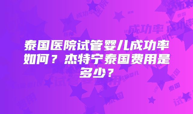 泰国医院试管婴儿成功率如何？杰特宁泰国费用是多少？