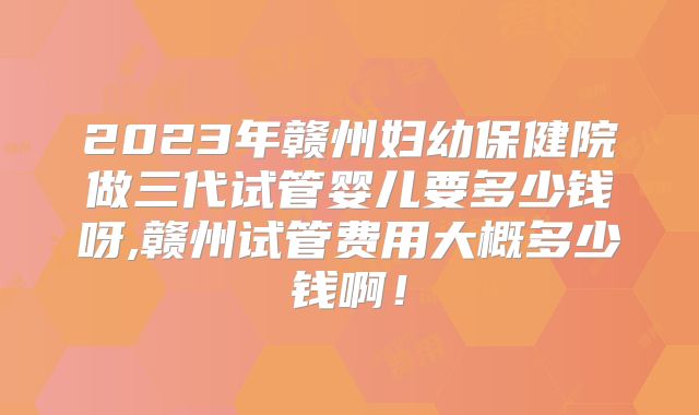 2023年赣州妇幼保健院做三代试管婴儿要多少钱呀,赣州试管费用大概多少钱啊!
