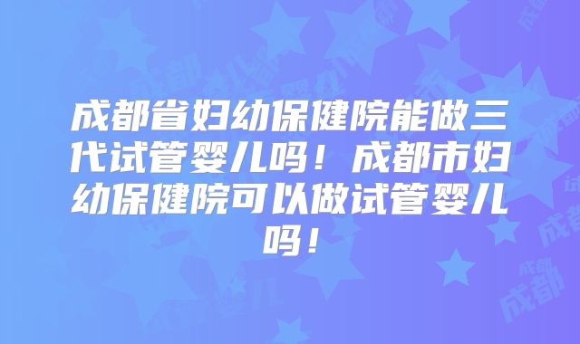 成都省妇幼保健院能做三代试管婴儿吗！成都市妇幼保健院可以做试管婴儿吗！