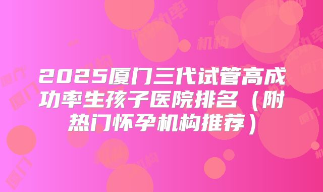 2025厦门三代试管高成功率生孩子医院排名（附热门怀孕机构推荐）