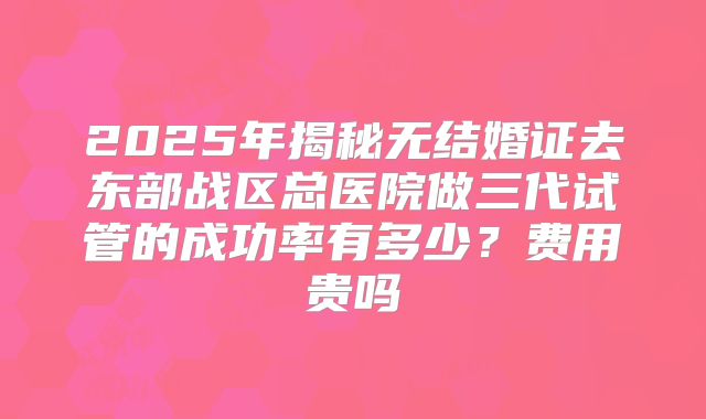 2025年揭秘无结婚证去东部战区总医院做三代试管的成功率有多少？费用贵吗
