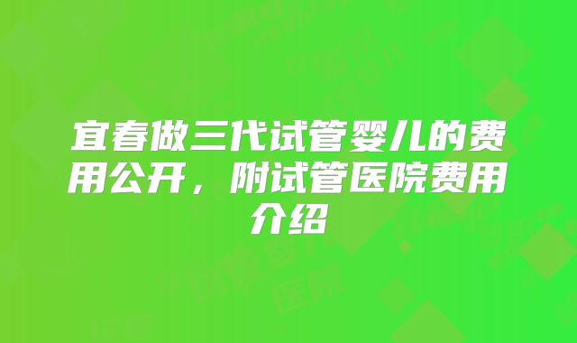宜春做三代试管婴儿的费用公开,附试管医院费用介绍