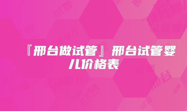 『邢台做试管』邢台试管婴儿价格表