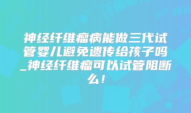 神经纤维瘤病能做三代试管婴儿避免遗传给孩子吗_神经纤维瘤可以试管阻断么!