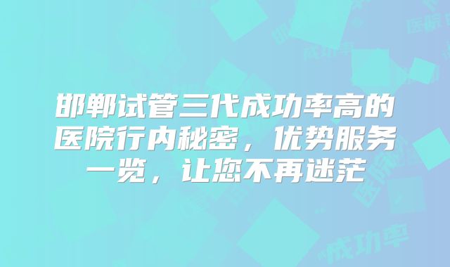 邯郸试管三代成功率高的医院行内秘密,优势服务一览,让您不再迷茫