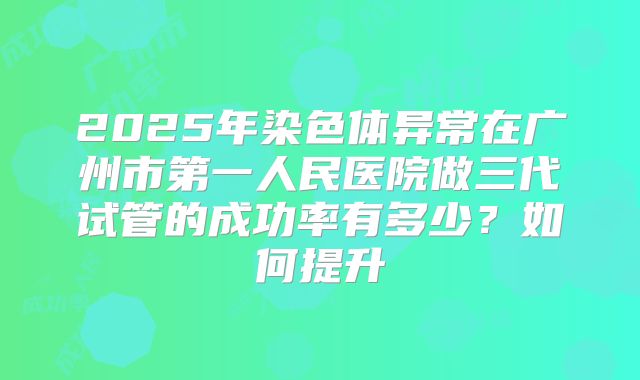 2025年染色体异常在广州市第一人民医院做三代试管的成功率有多少？如何提升
