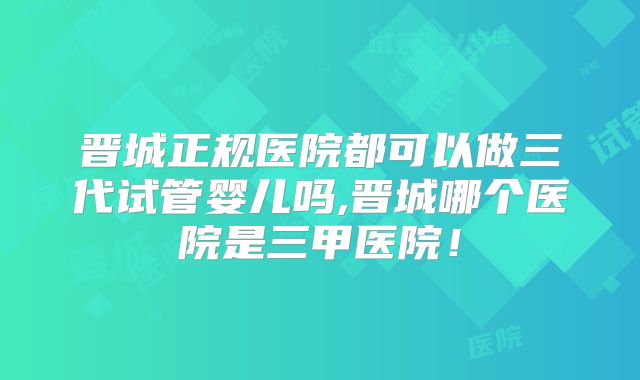 晋城正规医院都可以做三代试管婴儿吗,晋城哪个医院是三甲医院！