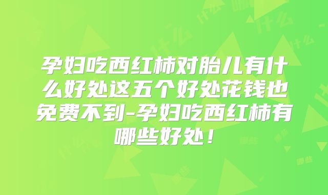 孕妇吃西红柿对胎儿有什么好处这五个好处花钱也免费不到-孕妇吃西红柿有哪些好处！