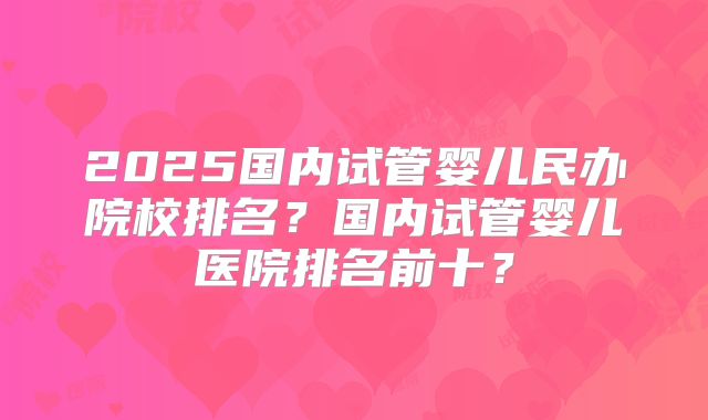 2025国内试管婴儿民办院校排名?国内试管婴儿医院排名前十?