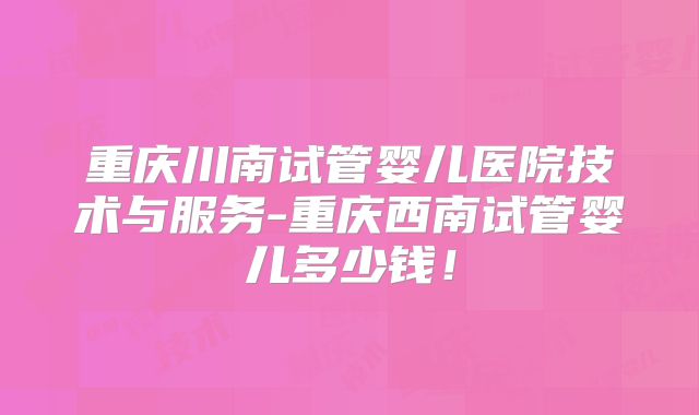 重庆川南试管婴儿医院技术与服务-重庆西南试管婴儿多少钱!