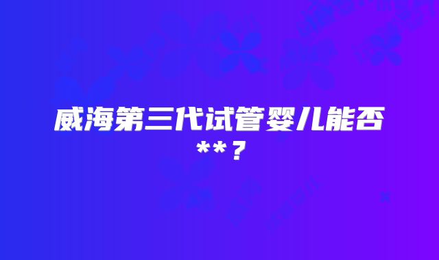 威海第三代试管婴儿能否**?