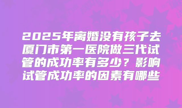 2025年离婚没有孩子去厦门市第一医院做三代试管的成功率有多少？影响试管成功率的因素有哪些