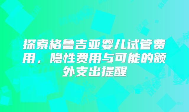 探索格鲁吉亚婴儿试管费用，隐性费用与可能的额外支出提醒