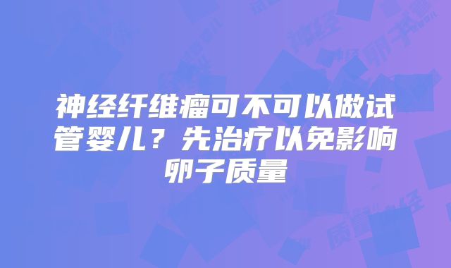 神经纤维瘤可不可以做试管婴儿？先治疗以免影响卵子质量