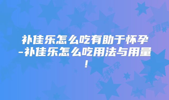补佳乐怎么吃有助于怀孕-补佳乐怎么吃用法与用量!