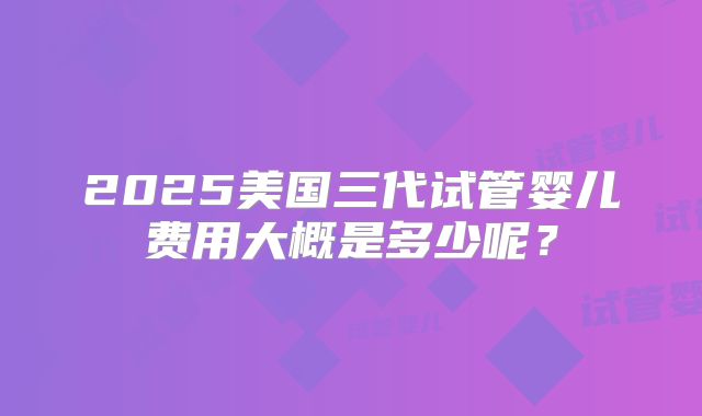 2025美国三代试管婴儿费用大概是多少呢?