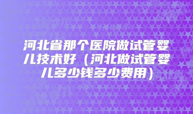 河北省那个医院做试管婴儿技术好（河北做试管婴儿多少钱多少费用）