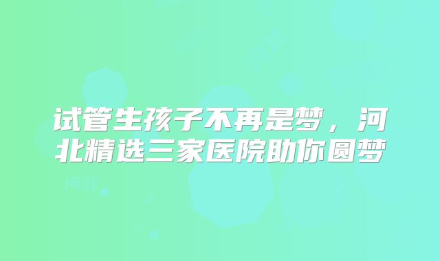 试管生孩子不再是梦，河北精选三家医院助你圆梦