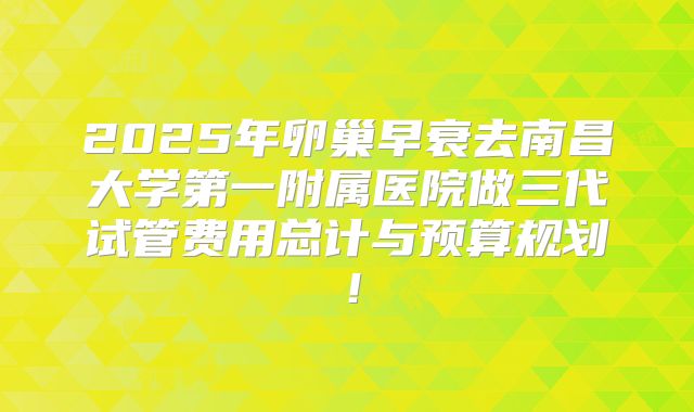 2025年卵巢早衰去南昌大学第一附属医院做三代试管费用总计与预算规划！