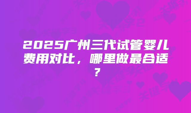 2025广州三代试管婴儿费用对比，哪里做最合适？