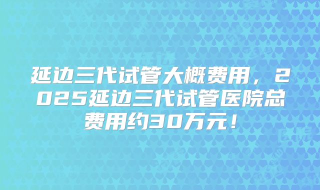 延边三代试管大概费用，2025延边三代试管医院总费用约30万元！