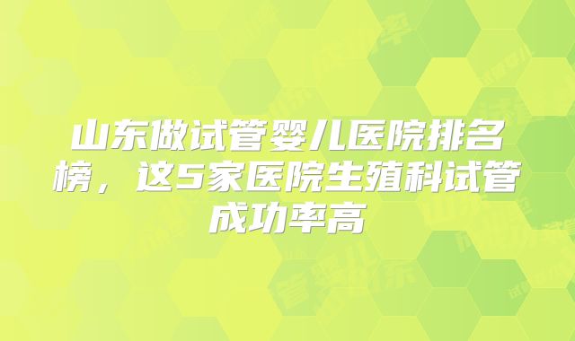 山东做试管婴儿医院排名榜，这5家医院生殖科试管成功率高