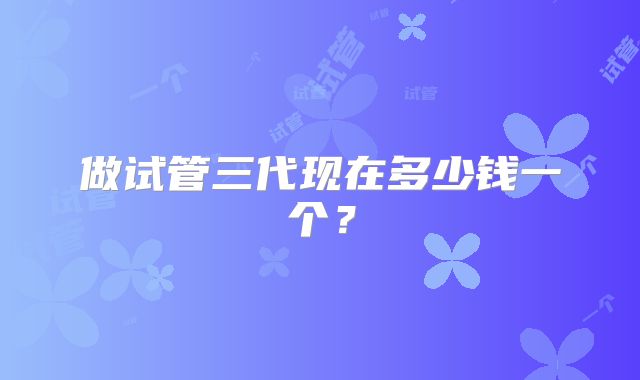 做试管三代现在多少钱一个?