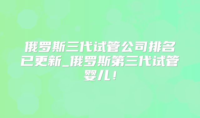 俄罗斯三代试管公司排名已更新_俄罗斯第三代试管婴儿!